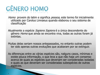 Homo provem do latim e significa pessoa, este termo foi inicialmente
    utilizado por Carolus Linnaeus quando elaborou o seu sistema de
    classificação

Atualmente a espécie Sapiens Sapiens é a única descendente do
  gênero Homo que ainda se encontra viva, todas as outras foram já
  extintas.

Muitas delas seriam nossos antepassados, no entanto outras podem
 ter sido apenas outras evoluções que acabaram por se extinguir.

As diferenças entre as várias espécies são, nalguns casos, mínimas e
  existe pouca informação, o que leva a que não haja um consenso
  acerca de quais as espécies que deveriam ser consideradas isoladas
  e quais as que deveriam ser consideradas subespécies de outras
  espécies.

.
 
