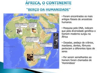 • Foram encontrados os mais
antigos fósseis de ancestrais
humanos

• Pesquisa pelo DNA, indicam
que pela diversidade genética o
homem moderno surgiu na
África

• Ossadas, pedaço de crânios,
maxilares, dentes, fêmures
perteciam a diferentes tipos de
seres

• Por serem semelhantes ao
homem foram chamados de
„Hominídeos‟
 