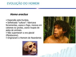 Homo erectus

• Expansão pela Eurásia.
• Sofisticada “cultura”: fabricava
ferramentas, usava o fogo, morava em
cabanas ou grutas, usava roupas de
peles de animais.
• Não suportaram a era glacial
(Pleistoceno).
• Originaram o Homem de Neandertal.
 