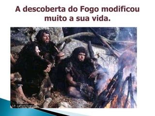 A descoberta do Fogo modificou
       muito a sua vida.
 