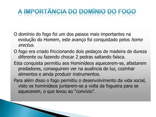 O domínio do fogo foi um dos passos mais importantes na
  evolução do Homem, este avanço foi conquistado pelos homo
  erectus.
O fogo era criado friccionando dois pedaços de madeira de dureza
  diferente ou fazendo chocar 2 pedras saltando faísca.
Esta conquista permitiu aos Hominídeos aquecerem-se, afastarem
  predadores, conseguirem ver na ausência de luz, cozinhar
  alimentos e ainda produzir instrumentos.
Para além disso o fogo permitiu o desenvolvimento da vida social,
  visto os hominídeos juntarem-se a volta da fogueira para se
  aquecerem, o que levou ao “convívio”.
 