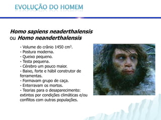 Homo sapiens neaderthalensis
ou Homo neanderthalensis
   - Volume do crânio 1450 cm3.
   - Postura moderna.
   - Queixo pequeno.
   - Testa pequena.
   - Cérebro um pouco maior.
   - Baixo, forte e hábil construtor de
   ferramentas.
   - Formavam grupo de caça.
   - Enterravam os mortos.
   - Teorias para o desaparecimento:
   extintos por condições climáticas e/ou
   conflitos com outras populações.
 