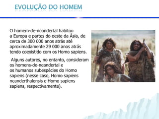 O homem-de-neandertal habitou
a Europa e partes do oeste da Ásia, de
cerca de 300 000 anos atrás até
aproximadamente 29 000 anos atrás
tendo coexistido com os Homo sapiens.
 Alguns autores, no entanto, consideram
os homens-de-neandertal e
os humanos subespécies do Homo
sapiens (nesse caso, Homo sapiens
neanderthalensis e Homo sapiens
sapiens, respectivamente).
 