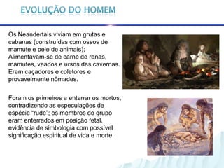 Os Neandertais viviam em grutas e
cabanas (construídas com ossos de
mamute e pele de animais);
Alimentavam-se de carne de renas,
mamutes, veados e ursos das cavernas.
Eram caçadores e coletores e
provavelmente nômades.

Foram os primeiros a enterrar os mortos,
contradizendo as especulações de
espécie “rude”; os membros do grupo
eram enterrados em posição fetal,
evidência de simbologia com possível
significação espiritual de vida e morte.
 