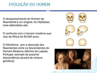 O desaparecimento do Homem de
Neandertal é um enigma. As Hipóteses
mais defendidas são:

O confronto com o homem moderno que
veio da África há 40.000 anos;

O Hibridismo, com a absorção dos
Neandertais entre os descendentes do
Homem Moderno (Menino do Lapedo,
Portugal, exemplo da possível
descendência através de mistura
genética);
 
