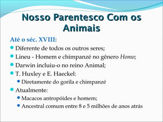 Nosso Parentesco Com os
Animais
Até o séc. XVIII:
Diferente de todos os outros seres;
Lineu - Homem e chimpanzé no gênero Homo;
Darwin incluiu-o no reino Animal;
T. Huxley e E. Haeckel:
Diretamente do gorila e chimpanzé

Atualmente:
Macacos antropóides e homem;
Ancestral comum entre 8 e 5 milhões de anos atrás

 