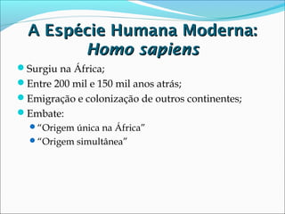 A Espécie Humana Moderna:
Homo sapiens
Surgiu na África;
Entre 200 mil e 150 mil anos atrás;
Emigração e colonização de outros continentes;
Embate:
“Origem única na África”
“Origem simultânea”

 