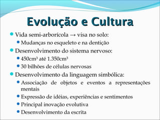 Evolução e Cultura
Vida semi-arborícola → visa no solo:
Mudanças no esqueleto e na dentição

Desenvolvimento do sistema nervoso:
450cm³ até 1.350cm³
30 bilhões de células nervosas

Desenvolvimento da linguagem simbólica:
Associação de objetos e eventos a representações

mentais
Expressão de idéias, experiências e sentimentos
Principal inovação evolutiva
Desenvolvimento da escrita

 
