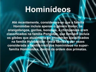 Hominídeos
Até recentemente, considerava-se que a família
Hominidae incluia apenas o género Homo; os
orangotangos, gorilas, bonobos, e chimpanzés eram
classificados na família Pongidae, que também incluía
os gibões que atualmente se encontram classificados
na família Hylobatidae – esta família é por vezes
considerada a família-irmã dos hominídeos na super-
família Hominoidea, dentro da ordem dos primatas.
 