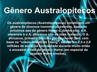 Gênero Australopitecos
Os australopitecos (Australopithecus) constituem um
género de diversos hominídeos extintos, bastante
próximos aos do género Homo e, dentre eles, o A.
afarensis e o A. africanus são os mais famosos. O A.
africanus, primeiro descrito por Raymond Dart, com
base no "crânio Infantil de Taung", datado em 2,5 a 2,9
milhões de anos, foi considerado durante muito então
o ancestral direto do género Homo (em especial da
espécie Homo erectus).
 