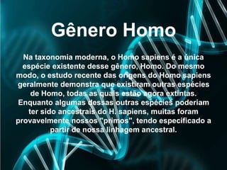Gênero Homo
Na taxonomia moderna, o Homo sapiens é a única
espécie existente desse gênero, Homo. Do mesmo
modo, o estudo recente das origens do Homo sapiens
geralmente demonstra que existiram outras espécies
de Homo, todas as quais estão agora extintas.
Enquanto algumas dessas outras espécies poderiam
ter sido ancestrais do H. sapiens, muitas foram
provavelmente nossos "primos", tendo especificado a
partir de nossa linhagem ancestral.
 