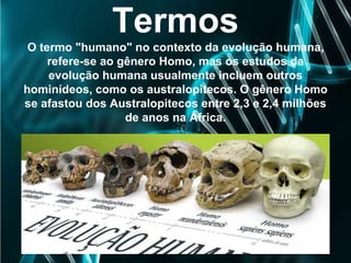 Termos
O termo "humano" no contexto da evolução humana,
refere-se ao gênero Homo, mas os estudos da
evolução humana usualmente incluem outros
hominídeos, como os australopitecos. O gênero Homo
se afastou dos Australopitecos entre 2,3 e 2,4 milhões
de anos na África.
 