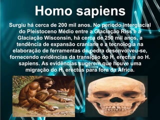 Homo sapiens
Surgiu há cerca de 200 mil anos. No período interglacial
do Pleistoceno Médio entre a Glaciação Riss e a
Glaciação Wisconsin, há cerca de 250 mil anos, a
tendência de expansão craniana e a tecnologia na
elaboração de ferramentas de pedra desenvolveu-se,
fornecendo evidências da transição do H. erectus ao H.
sapiens. As evidências sugerem que houve uma
migração do H. erectus para fora da África.
 