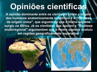 Opiniões cientificas
A opinião dominante entre os cientistas sobre a origem
dos humanos anatomicamente modernos é a "Hipótese
da origem única", que argumenta que o Homo sapiens
surgiu na África. Já os cientistas que apoiam a "Hipótese
multirregional" argumentam que o Homo sapiens evoluiu
em regiões geograficamente separadas.
 
