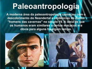 Paleoantropologia
A moderna área da paleoantropologia começou com o
descobrimento do Neandertal e evidências de outros
"homens das cavernas" no século 19. A ideia de que
os humanos eram similares a certos macacos era
óbvia para alguns há algum tempo.
 