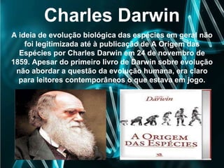 Charles Darwin
A ideia de evolução biológica das espécies em geral não
foi legitimizada até à publicação de A Origem das
Espécies por Charles Darwin em 24 de novembro de
1859. Apesar do primeiro livro de Darwin sobre evolução
não abordar a questão da evolução humana, era claro
para leitores contemporâneos o que estava em jogo.
 
