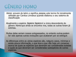 Homo provem do latim e significa pessoa, este termo foi inicialmente
utilizado por Carolus Linnaeus quando elaborou o seu sistema de
classificação
Atualmente a espécie Sapiens Sapiens é a única descendente do
gênero Homo que ainda se encontra viva, todas as outras foram já
extintas.
Muitas delas seriam nossos antepassados, no entanto outras podem
ter sido apenas outras evoluções que acabaram por se extinguir.
As diferenças entre as várias espécies são, nalguns casos, mínimas e
existe pouca informação, o que leva a que não haja um consenso
acerca de quais as espécies que deveriam ser consideradas isoladas
e quais as que deveriam ser consideradas subespécies de outras
espécies.
.
 