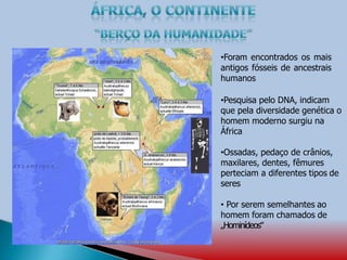 •Foram encontrados os mais
antigos fósseis de ancestrais
humanos
•Pesquisa pelo DNA, indicam
que pela diversidade genética o
homem moderno surgiu na
África
•Ossadas, pedaço de crânios,
maxilares, dentes, fêmures
perteciam a diferentes tipos de
seres
• Por serem semelhantes ao
homem foram chamados de
„Hominídeos‟
 
