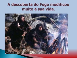 A descoberta do Fogo modificou
muito a sua vida.
 