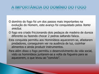 O domínio do fogo foi um dos passos mais importantes na
evolução do Homem, este avanço foi conquistado pelos homo
erectus.
O fogo era criado friccionando dois pedaços de madeira de dureza
diferente ou fazendo chocar 2 pedras saltando faísca.
Esta conquista permitiu aos Hominídeos aquecerem-se, afastarem
predadores, conseguirem ver na ausência de luz, cozinhar
alimentos e ainda produzir instrumentos.
Para além disso o fogo permitiu o desenvolvimento da vida social,
visto os hominídeos juntarem-se a volta da fogueira para se
aquecerem, o que levou ao “convívio”.
 