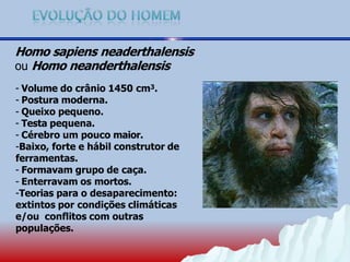 Homo sapiens neaderthalensis
ou Homo neanderthalensis
- Volume do crânio 1450 cm3.
- Postura moderna.
- Queixo pequeno.
- Testa pequena.
- Cérebro um pouco maior.
-Baixo, forte e hábil construtor de
ferramentas.
- Formavam grupo de caça.
- Enterravam os mortos.
-Teorias para o desaparecimento:
extintos por condições climáticas
e/ou conflitos com outras
populações.
 