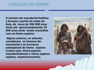 O homem-de-neandertal habitou
a Europa e partes do oeste da
Ásia, de cerca de 300 000 anos
atrás até aproximadamente 29
000 anos atrás tendo coexistido
com os Homo sapiens.
Alguns autores, no entanto,
consideram os homens-de-
neandertal e os humanos
subespécies do Homo sapiens
(nesse caso, Homo sapiens
neanderthalensis e Homo sapiens
sapiens, respectivamente).
 