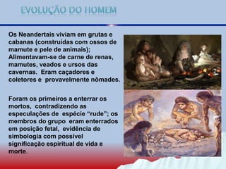 Os Neandertais viviam em grutas e
cabanas (construídas com ossos de
mamute e pele de animais);
Alimentavam-se de carne de renas,
mamutes, veados e ursos das
cavernas. Eram caçadores e
coletores e provavelmente nômades.
Foram os primeiros a enterrar os
mortos, contradizendo as
especulações de espécie “rude”; os
membros do grupo eram enterrados
em posição fetal, evidência de
simbologia com possível
significação espiritual de vida e
morte.
 