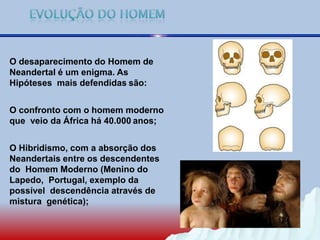 O desaparecimento do Homem de
Neandertal é um enigma. As
Hipóteses mais defendidas são:
O confronto com o homem moderno
que veio da África há 40.000 anos;
O Hibridismo, com a absorção dos
Neandertais entre os descendentes
do Homem Moderno (Menino do
Lapedo, Portugal, exemplo da
possível descendência através de
mistura genética);
 