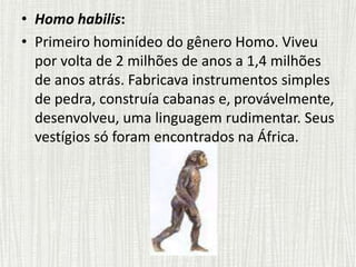 • Homo habilis:
• Primeiro hominídeo do gênero Homo. Viveu
por volta de 2 milhões de anos a 1,4 milhões
de anos atrás. Fabricava instrumentos simples
de pedra, construía cabanas e, provávelmente,
desenvolveu, uma linguagem rudimentar. Seus
vestígios só foram encontrados na África.
 