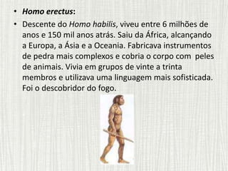 • Homo erectus:
• Descente do Homo habilis, viveu entre 6 milhões de
anos e 150 mil anos atrás. Saiu da África, alcançando
a Europa, a Ásia e a Oceania. Fabricava instrumentos
de pedra mais complexos e cobria o corpo com peles
de animais. Vivia em grupos de vinte a trinta
membros e utilizava uma linguagem mais sofisticada.
Foi o descobridor do fogo.
 