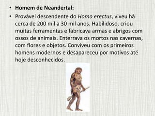 • Homem de Neandertal:
• Provável descendente do Homo erectus, viveu há
cerca de 200 mil a 30 mil anos. Habilidoso, criou
muitas ferramentas e fabricava armas e abrigos com
ossos de animais. Enterrava os mortos nas cavernas,
com flores e objetos. Conviveu com os primeiros
homens modernos e desapareceu por motivos até
hoje desconhecidos.
 