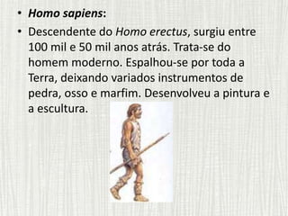 • Homo sapiens:
• Descendente do Homo erectus, surgiu entre
100 mil e 50 mil anos atrás. Trata-se do
homem moderno. Espalhou-se por toda a
Terra, deixando variados instrumentos de
pedra, osso e marfim. Desenvolveu a pintura e
a escultura.
 