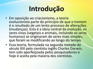 Introdução
• Em oposição ao criacionismo, a teoria
evolucionista parte do princípio de que o homem
é o resultado de um lento processo de alterações
(mudanças). Esta é a ideia central da evolução: os
seres vivos (vegetais e animais, incluindo os seres
humanos) se originaram de seres mais simples,
que foram se modificando ao longo do tempo.
• Essa teoria, formulada na segunda metade do
século XIX pelo cientista inglês Charles Darwin,
tem sido aperfeiçoada pelos pesquisadores e
hoje é aceita pela maioria dos cientistas.
 