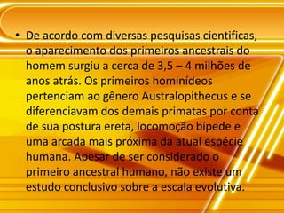 • De acordo com diversas pesquisas cientificas,
o aparecimento dos primeiros ancestrais do
homem surgiu a cerca de 3,5 – 4 milhões de
anos atrás. Os primeiros hominídeos
pertenciam ao gênero Australopithecus e se
diferenciavam dos demais primatas por conta
de sua postura ereta, locomoção bípede e
uma arcada mais próxima da atual espécie
humana. Apesar de ser considerado o
primeiro ancestral humano, não existe um
estudo conclusivo sobre a escala evolutiva.
 
