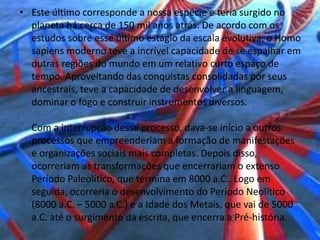 • Este último corresponde a nossa espécie e teria surgido no
planeta há cerca de 150 mil anos atrás. De acordo com os
estudos sobre esse último estágio da escala evolutiva, o Homo
sapiens moderno teve a incrível capacidade de se espalhar em
outras regiões do mundo em um relativo curto espaço de
tempo. Aproveitando das conquistas consolidadas por seus
ancestrais, teve a capacidade de desenvolver a linguagem,
dominar o fogo e construir instrumentos diversos.
Com a interrupção desse processo, dava-se início a outros
processos que empreenderiam a formação de manifestações
e organizações sociais mais completas. Depois disso,
ocorreriam as transformações que encerrariam o extenso
Período Paleolítico, que termina em 8000 a.C.. Logo em
seguida, ocorreria o desenvolvimento do Período Neolítico
(8000 a.C. – 5000 a.C.) e a Idade dos Metais, que vai de 5000
a.C. até o surgimento da escrita, que encerra a Pré-história.
 