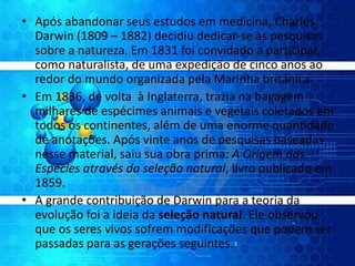 • Após abandonar seus estudos em medicina, Charles
Darwin (1809 – 1882) decidiu dedicar-se às pesquisas
sobre a natureza. Em 1831 foi convidado a participar,
como naturalista, de uma expedição de cinco anos ao
redor do mundo organizada pela Marinha britânica.
• Em 1836, de volta à Inglaterra, trazia na bagagem
milhares de espécimes animais e vegetais coletados em
todos os continentes, além de uma enorme quantidade
de anotações. Após vinte anos de pesquisas baseadas
nesse material, saiu sua obra prima: A Origem das
Espécies através da seleção natural, livro publicado em
1859.
• A grande contribuição de Darwin para a teoria da
evolução foi a ideia da seleção natural. Ele observou
que os seres vivos sofrem modificações que podem ser
passadas para as gerações seguintes.
 
