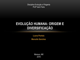 Luana Portela
Marcelle Sanches
EVOLUÇÃO HUMANA: ORIGEM E
DIVERSIFICAÇÃO
Disciplina Evolução e Filogenia
Profª Izeni Faria
Manaus, AM
2016
 