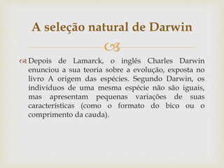 
 Depois de Lamarck, o inglês Charles Darwin
enunciou a sua teoria sobre a evolução, exposta no
livro A origem das espécies. Segundo Darwin, os
indivíduos de uma mesma espécie não são iguais,
mas apresentam pequenas variações de suas
características (como o formato do bico ou o
comprimento da cauda).
A seleção natural de Darwin
 
