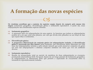 Os cientistas acreditam que a maioria da espécies surgiu depois de cumprir pelo menos três
etapas: isolamento geográfico, diversificação gênica e isolamento reprodutivo. A partir daí, essas
subpopulações são consideradas espécies distintas.
 Isolamento geográfico:
 A separação física de subpopulações de uma espécie. As barreiras que isolam as subpopulações
podem ser o rio que corta uma planície, um vale que divida dois planaltos ou um braço de mar
que separe ilhas e continentes.
 Diversificação gênica;
 A progressiva diferenciação do conjunto gênico de subpopulações isoladas. A diversificação
gênica é provocada por dois fatores: pelas mutações, que introduzem alelos diferentes em cada
uma das subpopulações isoladas e pela seleção natural, que pode preservar conjuntos de genes
em uma das subpopulações e eliminar conjuntos similares em outra que vive em ambiente
diverso.
 Isolamento reprodutivo:
 Resulta da incapacidade, total ou parcial, de membros de duas subpopulações se cruzarem,
produzindo descendência fértil. Em geral, depois de um longo período de isolamento geográfico,
as subpopulações se diferenciam tanto que perdem a capacidade de cruzamento entre si,
tornando-se reprodutivamente isoladas.
A formação das novas espécies
 