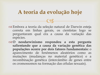 
 Embora a teoria da seleção natural de Darwin esteja
correta em linhas gerais, os cientistas logo se
perguntaram qual era a causa da variação das
espécies.
 O neodarwinismo respondeu a esta pergunta
salientando que a causa da variação genética das
populações ocorre por dois fatores fundamentais: o
aparecimento de fenômenos aleatórios como as
mutações (mudanças no material genético) e a
recombinação genética (intercâmbio de genes entre
os cromossomos na formação das células sexuais).
A teoria da evolução hoje
 