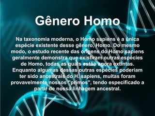 Gênero Homo
Na taxonomia moderna, o Homo sapiens é a única
espécie existente desse gênero, Homo. Do mesmo
modo, o estudo recente das origens do Homo sapiens
geralmente demonstra que existiram outras espécies
de Homo, todas as quais estão agora extintas.
Enquanto algumas dessas outras espécies poderiam
ter sido ancestrais do H. sapiens, muitas foram
provavelmente nossos "primos", tendo especificado a
partir de nossa linhagem ancestral.
 