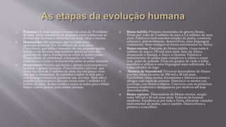  Primatas: Os mais antigos viveram há cerca de 70 milhões
de anos. Esses mamíferos de pequeno porte habitavam as
árvores das florestas e alimentavam se de olhas e insetos.
 Hominoides: São primatas que viveram entre
aproximadamente 22 e 14 milhões de anos atrás.
O procônsul, que tinha o tamanho de um pequeno gorila,
habitava em árvores, mas também descia ao solo; era
quadrúpede, isto é, locomovia-se sobre as quatro patas.
Descendente do procônsul, o kenyapiteco às vezes
endireitava o corpo e se locomovia sobre as patas traseiras.
 Hominídeos: Família que inclui o gênero australopiteco e
também o gênero humano. O australopiteco afarense, que
viveu há cerca de 3 milhões de anos, era um pouco mais
alto que o chimpanzé. Já caminhava sobre os dois pés e
usava longos braços se pendurar nas árvores. Mais alto e
pesado, o australopiteco africano viveu entre 3 milhões e 1
milhão de anos. Andava ereto e usava as mãos para coletar
frutos e atirar pedras para abater animais.
 Homo habilis: Primeiro hominídeo do gênero Homo.
Viveu por volta de 2 milhões de anos a 1,4 milhões de anos
atrás. Fabricava instrumentos simples de pedra, construía
cabanas e, provávelmente, desenvolveu, uma linguagem
rudimentar. Seus vestígios só foram encontrados na África.
 Homo erectus: Descente do Homo habilis, viveu entre 6
milhões de anos e 150 mil anos atrás. Saiu da África,
alcançando a Europa, a Ásia e a Oceania. Fabricava
instrumentos de pedra mais complexos e cobria o corpo
com peles de animais. Vivia em grupos de vinte a trinta
membros e utilizava uma linguagem mais sofisticada. Foi
o descobridor do fogo.
 Homem de Neandertal: Provável descendente do Homo
erectus, viveu há cerca de 200 mil a 30 mil anos.
Habilidoso, criou muitas ferramentas e fabricava armas e
abrigos com ossos de animais. Enterrava os mortos nas
cavernas, com flores e objetos. Conviveu com os primeiros
homens modernos e desapareceu por motivos até hoje
desconhecidos.
 Homo sapiens: Descendente do Homo erectus, surgiu
entre 100 mil e 50 mil anos atrás. Trata-se do homem
moderno. Espalhou-se por toda a Terra, deixando variados
instrumentos de pedra, osso e marfim. Desenvolveu a
pintura e a escultura.
 