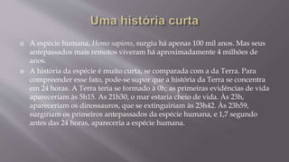  A espécie humana, Homo sapiens, surgiu há apenas 100 mil anos. Mas seus
antepassados mais remotos viveram há aproximadamente 4 milhões de
anos.
 A história da espécie é muito curta, se comparada com a da Terra. Para
compreender esse fato, pode-se supor que a história da Terra se concentra
em 24 horas. A Terra teria se formado à 0h; as primeiras evidências de vida
apareceriam às 5h15. As 21h30, o mar estaria cheio de vida. Às 23h,
apareceriam os dinossauros, que se extinguiriam às 23h42. Às 23h59,
surgiriam os primeiros antepassados da espécie humana, e 1,7 segundo
antes das 24 horas, apareceria a espécie humana.
 