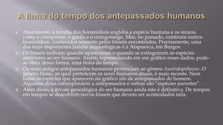  Atualmente, a família dos hominídeos engloba a espécie humana e os símios,
como o chimpanzé, o gorila e o orangotango. Mas, no passado, existiram outros
hominídeos, conhecidos somente pelos fósseis encontrados. Precisamente, uma
das mais importantes jazidas arqueológicas é a Atapuerca, em Burgos.
 Os fósseis indicam quando apareceram e quando se extinguiram as espécies
anteriores ao ser humano. Assim, representando em um gráfico esses dados, pode-
se obter dessa forma, uma linha do tempo.
 Os mais antigos antepassados humanos pertenciam ao gênero Australopithecus. O
gênero Homo, ao qual pertencem os seres humanos atuais, é mais recente. Nem
todas as espécies que aparecem no gráfico são de antepassados do homem.
Algumas delas correspondem a antepassados e outras são “espécies parentes”.
 Além disso, a árvore genealógica do ser humano ainda não é definitiva. De tempos
em tempos se descobrem novos fósseis que devem ser acomodados nela.
 
