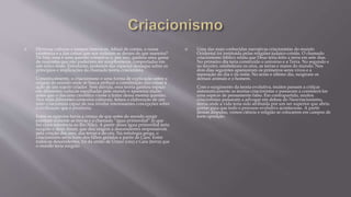  Diversas culturas e tempos históricos. Afinal de contas, a nossa
existência e a das coisas que nos rodeiam se deram de que maneira?
De fato, essa é uma questão complexa e, por isso, ganhou uma gama
de respostas que não poderiam ser simplesmente comportadas em
um único texto. Entretanto, podemos dar especial destaque sobre os
princípios e implicações da chamada teoria criacionista.
Conceitualmente, o criacionismo é uma forma de explicação sobre a
origem do mundo onde se busca atribuir a constituição das coisas à
ação de um sujeito criador. Sem dúvida, essa teoria ganhou espaço
em diferentes culturas espalhadas pelo mundo e apareceu muito
antes que o discurso científico viesse a tratar dessa mesma questão.
Nos mais diferentes contextos culturais, temos a elaboração de um
mito criacionista capaz de nos revelar interessantes concepções sobre
a civilização que o produziu.
Entre os egípcios havia a crença de que antes do mundo surgir
existiam somente as trevas e a chamada “água primordial” (o que
faz clara referência ao Rio Nilo). A partir dessa água primordial teria
surgido o deus Atum, que deu origem a descendentes responsáveis
pela criação dos ares, das terras e do céu. Na mitologia grega, o
criacionismo seria fruto dos filhos gerados a partir de Caos. Entre
todos os descendentes, foi da união de Urano (céu) e Gaia (terra) que
o mundo teria surgido.
 Uma das mais conhecidas narrativas criacionistas do mundo
Ocidental foi instituída pelas religiões judaico-cristãs. O chamado
criacionismo bíblico relata que Deus teria feito a terra em sete dias.
No primeiro dia teria construído o universo e a Terra. No segundo e
no terceiro, estabeleceu os céus, as terras e mares do mundo. Nos
dois dias seguintes apareceram os primeiros seres vivos e a
separação do dia e da noite. No sexto e último dia, surgiram os
demais animais e o homem.
Com o surgimento da teoria evolutiva, muitos passam a criticar
sistematicamente as teorias criacionistas e passaram a considerá-las
uma espécie de pensamento falso. Em contrapartida, muitos
criacionistas passaram a advogar em defesa do Neocriacionismo,
teoria onde a vida teria sido atribuída por um ser superior que abriu
portas para que todo o processo evolutivo acontecesse. A partir
dessas disputas, vemos ciência e religião se colocarem em campos de
forte oposição.
 