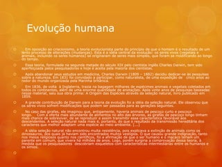 Evolução humana
 Em oposição ao criacionismo, a teoria evolucionista parte do princípio de que o homem é o resultado de um
lento processo de alterações (mudanças). Esta é a idéia central da evolução: os seres vivos (vegetais e
animais, incluindo os seres humanos) se originaram de seres mais simples, que foram se modificando ao longo
do tempo.
 Essa teoria, formulada na segunda metade do século XIX pelo cientista inglês Charles Darwin, tem sido
aperfeiçoada pelos pesquisadores e hoje é aceita pela maioria dos cientistas.
 Após abandonar seus estudos em medicina, Charles Darwin (1809 – 1882) decidiu dedicar-se às pesquisas
sobre a natureza. Em 1831 foi convidado a participar, como naturalista, de uma expedição de cinco anos ao
redor do mundo organizada pela Marinha britânica.
 Em 1836, de volta à Inglaterra, trazia na bagagem milhares de espécimes animais e vegetais coletados em
todos os continentes, além de uma enorme quantidade de anotações. Após vinte anos de pesquisas baseadas
nesse material, saiu sua obra prima: A Origem das Espécies através da seleção natural, livro publicado em
1859.
 A grande contribuição de Darwin para a teoria da evolução foi a idéia da seleção natural. Ele observou que
os seres vivos sofrem modificações que podem ser passadas para as gerações seguintes.
 No caso das girafas, ele imaginou que, antigamente, haveria animais de pescoço curto e pescoço
longo. Com a oferta mais abundante de alimentos no alto das árvores, as girafas de pescoço longo tinham
mais chance de sobreviver, de se reproduzir e assim transmitir essa característica favorável aos
descendentes. A seleção natural nada mais é, portanto, do que o resultado da transmissão hereditária dos
caracteres que melhor adaptam uma espécie ao meio ambiente. [...]
 A idéia seleção natural não encontrou muita resistência, pois explicava a extinção de animais como os
dinossauros, dos quais já haviam sido encontrados muitos vestígios. O que causou grande indignação, tanto
nos meios religiosos quanto nos científicos, foi a afirmação de que o ser humano e o macaco teriam um
parente em comum, que vivera há milhões de anos. Logo, porém surgiria a comprovação dessa teoria, à
medida que os pesquisadores descobriam esqueletos com características intermediárias entre os humanos e
os símios.

 