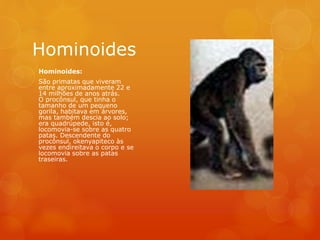 Hominoides
Hominoides:
São primatas que viveram
entre aproximadamente 22 e
14 milhões de anos atrás.
O procônsul, que tinha o
tamanho de um pequeno
gorila, habitava em árvores,
mas também descia ao solo;
era quadrúpede, isto é,
locomovia-se sobre as quatro
patas. Descendente do
procônsul, okenyapiteco às
vezes endireitava o corpo e se
locomovia sobre as patas
traseiras.
 