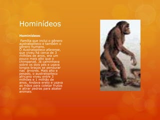 Hominídeos
Hominídeos:
Família que inclui o gênero
australopiteco e também o
gênero humano.
O Australopiteco afarense,
que viveu há cerca de 3
milhões de anos, era um
pouco mais alto que o
chimpanzé. Já caminhava
sobre os dois pés e usava
longos braços se pendurar
nas árvores. Mais alto e
pesado, o australopiteco
africano viveu entre 3
milhões e 1 milhão de
anos. Andava ereto e usava
as mãos para coletar frutos
e atirar pedras para abater
animais.
 