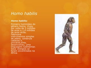Homo habilis
Homo habilis:
Primeiro hominídeo do
gênero Homo. Viveu
por volta de 2 milhões
de anos a 1,4 milhões
de anos atrás.
Fabricava
instrumentos simples
de pedra, construía
cabanas e,
provável,ente,
desenvolveu, uma
linguagem rudimentar.
Seus vestígios só
foram encontrados na
África.
 