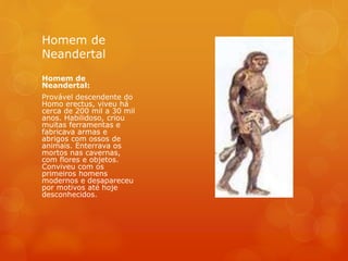 Homem de
Neandertal
Homem de
Neandertal:
Provável descendente do
Homo erectus, viveu há
cerca de 200 mil a 30 mil
anos. Habilidoso, criou
muitas ferramentas e
fabricava armas e
abrigos com ossos de
animais. Enterrava os
mortos nas cavernas,
com flores e objetos.
Conviveu com os
primeiros homens
modernos e desapareceu
por motivos até hoje
desconhecidos.
 